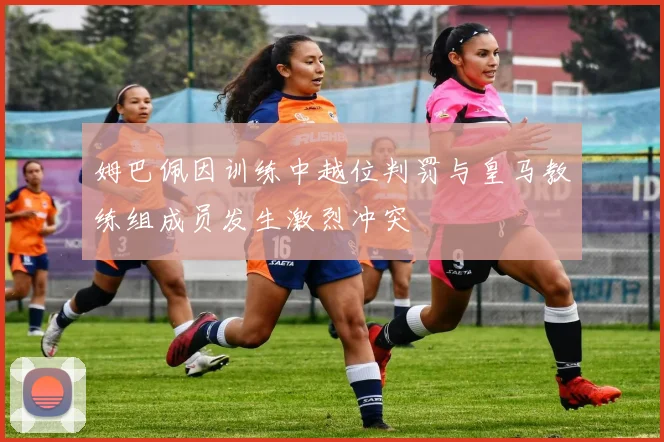 姆巴佩因训练中越位判罚与皇马教练组成员发生激烈冲突