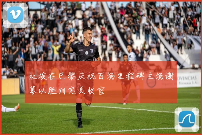 杜埃在巴黎庆祝百场里程碑主场谢幕以胜利完美收官