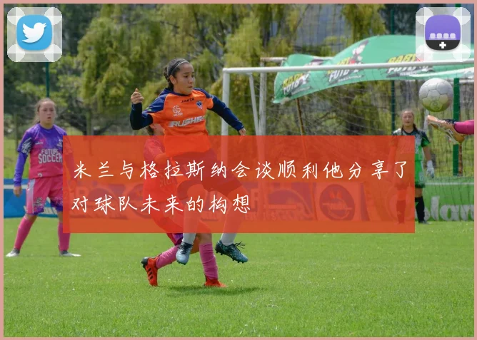 米兰与格拉斯纳会谈顺利他分享了对球队未来的构想