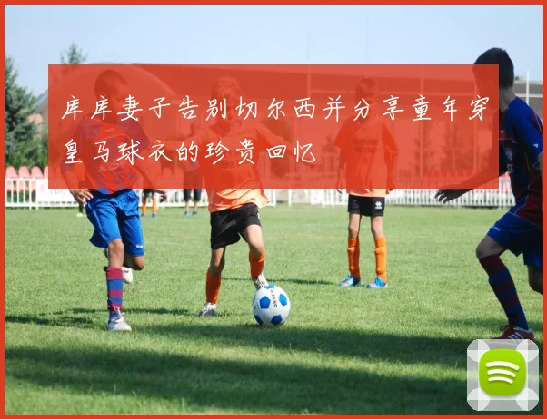 库库妻子告别切尔西并分享童年穿皇马球衣的珍贵回忆