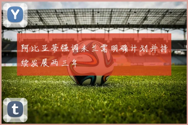 阿比亚蒂强调米兰需明确计划并持续发展两三年