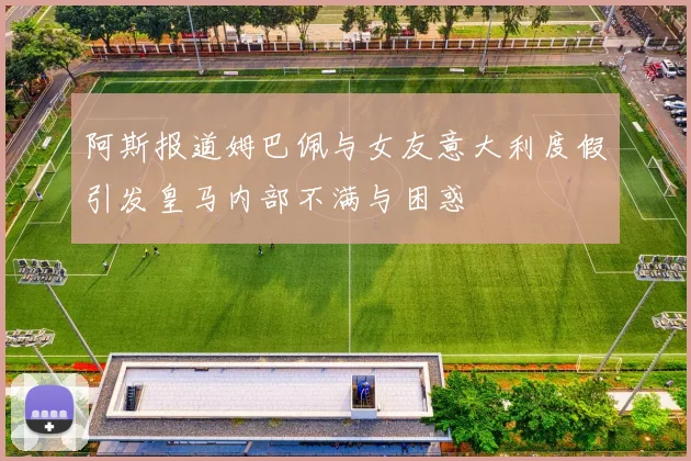 阿斯报道姆巴佩与女友意大利度假引发皇马内部不满与困惑