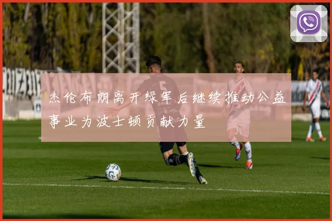 杰伦布朗离开绿军后继续推动公益事业为波士顿贡献力量