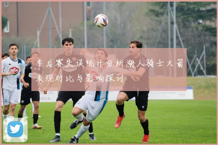 季后赛失误统计分析湖人骑士火箭表现对比与影响探讨